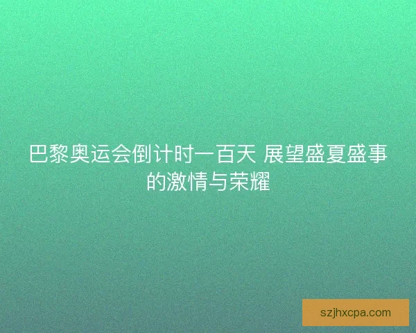 巴黎奥运会倒计时一百天 展望盛夏盛事的激情与荣耀