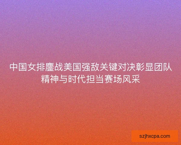 中国女排鏖战美国强敌关键对决彰显团队精神与时代担当赛场风采