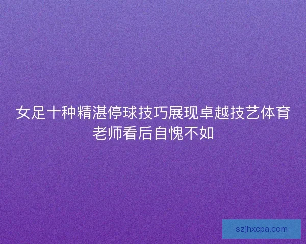 女足十种精湛停球技巧展现卓越技艺体育老师看后自愧不如 女足十种精湛停球技巧展现卓越技艺体育老师看后自愧不如