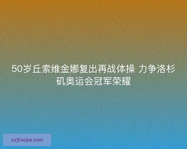 50岁丘索维金娜复出再战体操 力争洛杉矶奥运会冠军荣耀