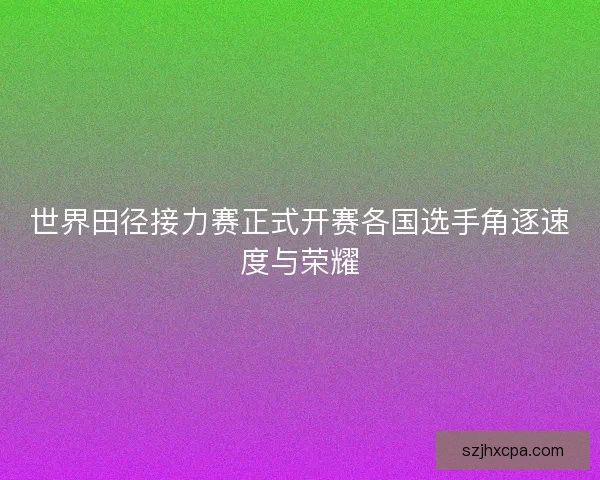 世界田径接力赛正式开赛各国选手角逐速度与荣耀