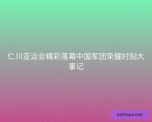 仁川亚运会精彩落幕中国军团荣耀时刻大事记