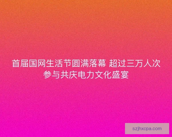 首届国网生活节圆满落幕 超过三万人次参与共庆电力文化盛宴 首届国网生活节圆满落幕 超过三万人次参与共庆电力文化盛宴