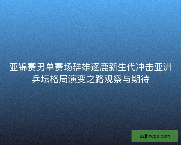 亚锦赛男单赛场群雄逐鹿新生代冲击亚洲乒坛格局演变之路观察与期待