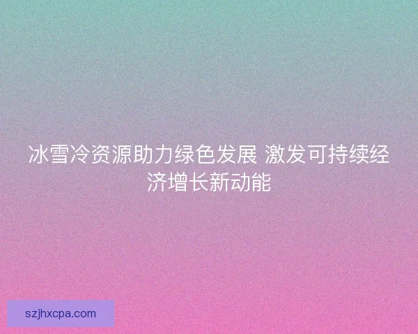 冰雪冷资源助力绿色发展 激发可持续经济增长新动能