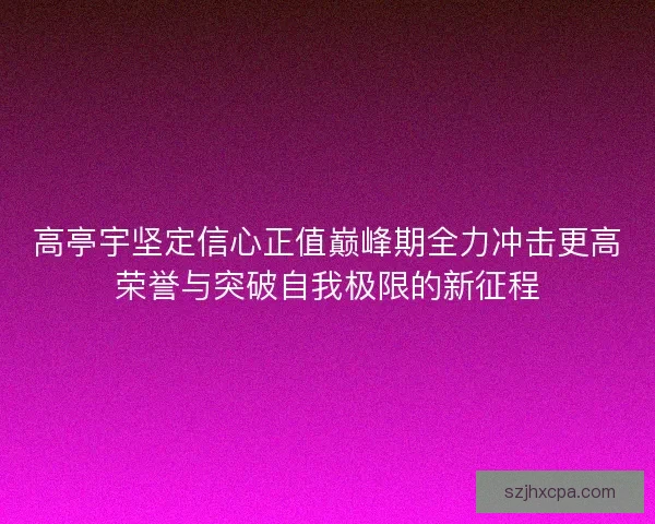 高亭宇坚定信心正值巅峰期全力冲击更高荣誉与突破自我极限的新征程 高亭宇坚定信心正值巅峰期全力冲击更高荣誉与突破自我极限的新征程