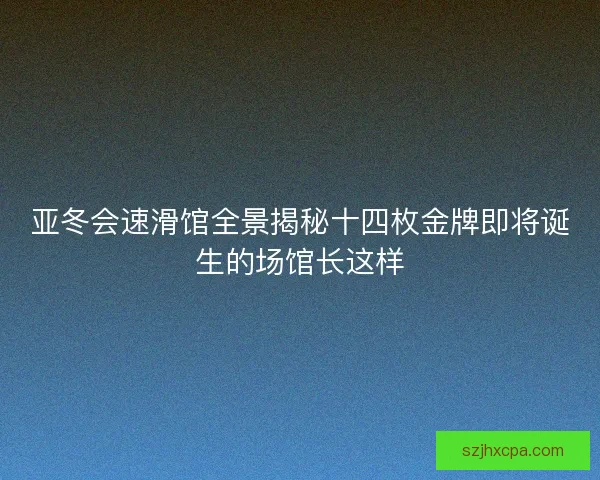 亚冬会速滑馆全景揭秘十四枚金牌即将诞生的场馆长这样