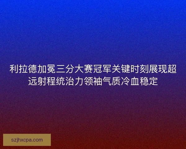 利拉德加冕三分大赛冠军关键时刻展现超远射程统治力领袖气质冷血稳定