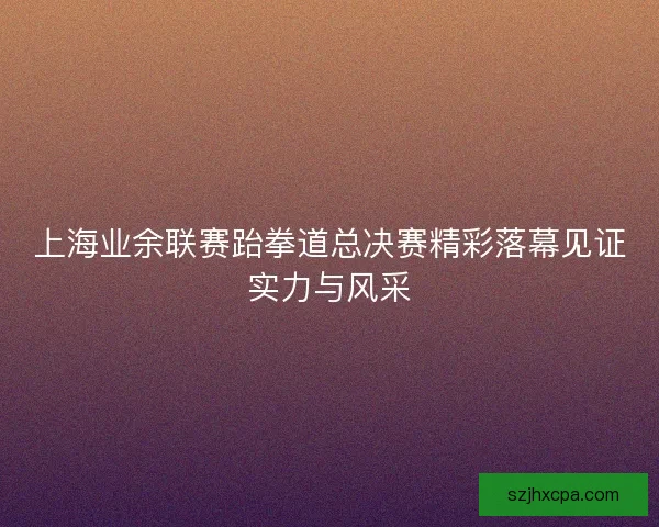 上海业余联赛跆拳道总决赛精彩落幕见证实力与风采